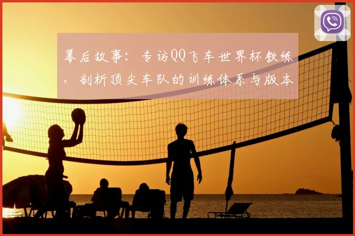 幕后故事:专访QQ飞车世界杯教练,剖析顶尖车队的训练体系与版本适应策略