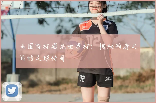 当国际杯遇见世界杯：揭秘两者之间的足球传奇