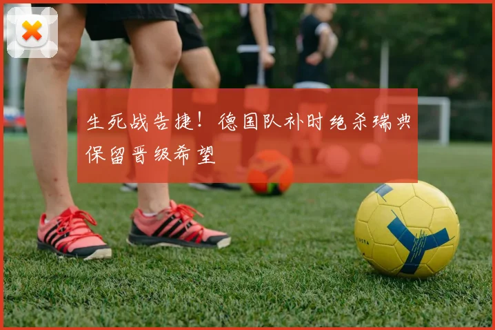 生死战告捷！德国队补时绝杀瑞典保留晋级希望