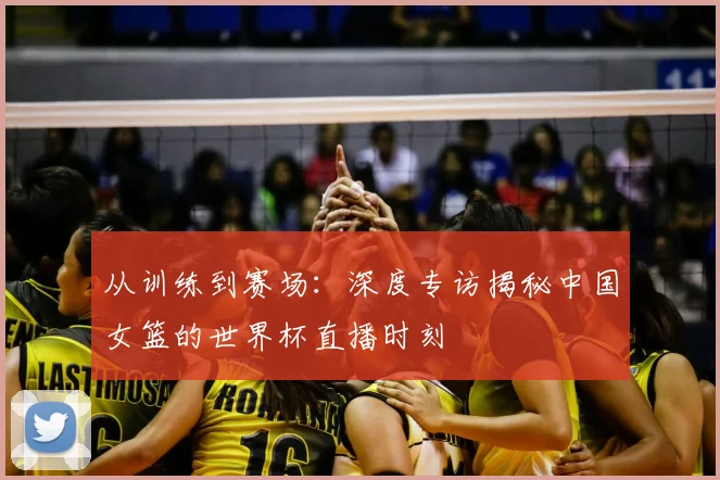 从训练到赛场：深度专访揭秘中国女篮的世界杯直播时刻