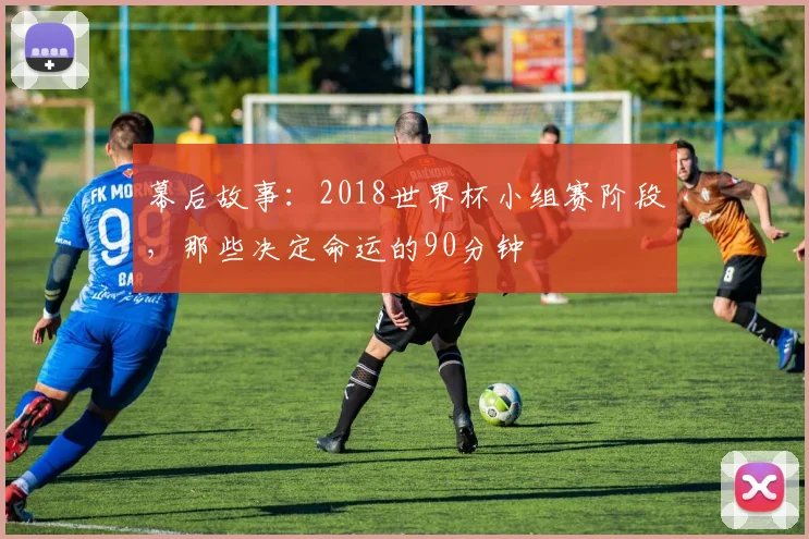 幕后故事:2018世界杯小组赛阶段,那些决定命运的90分钟