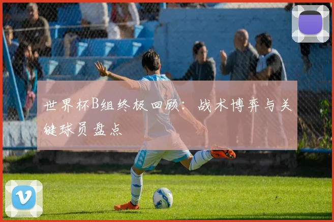 世界杯B组终极回顾:战术博弈与关键球员盘点