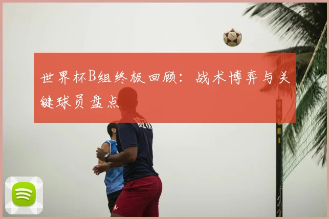 世界杯B组终极回顾:战术博弈与关键球员盘点