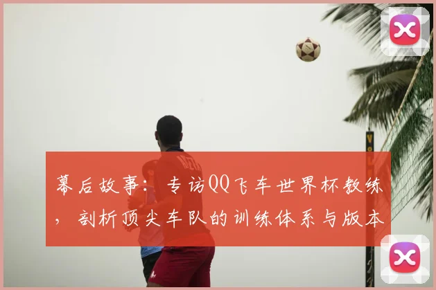 幕后故事:专访QQ飞车世界杯教练,剖析顶尖车队的训练体系与版本适应策略