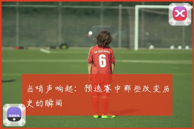 当哨声响起：预选赛中那些改变历史的瞬间