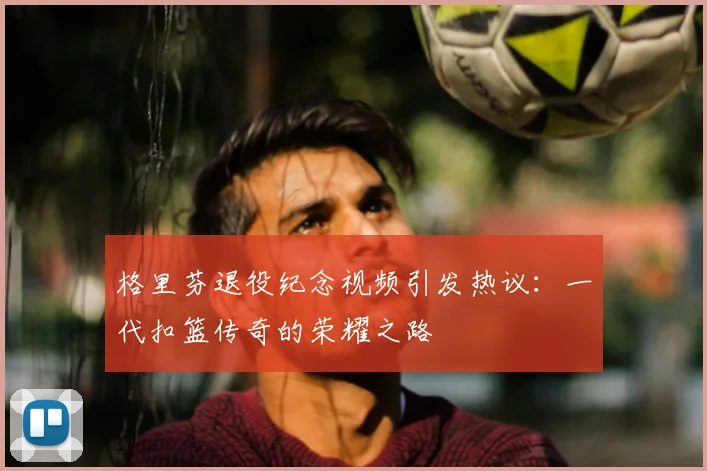 格里芬退役纪念视频引发热议：一代扣篮传奇的荣耀之路