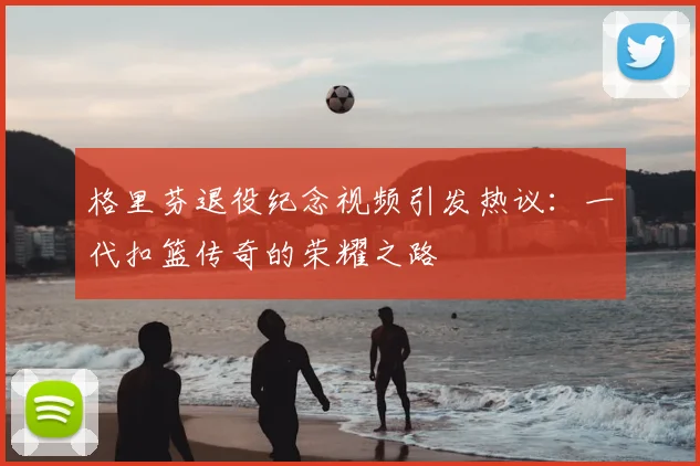 格里芬退役纪念视频引发热议：一代扣篮传奇的荣耀之路