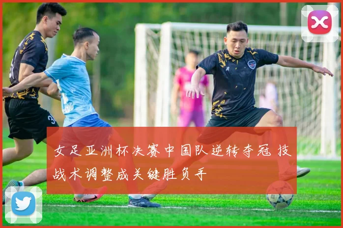 女足亚洲杯决赛中国队逆转夺冠 技战术调整成关键胜负手