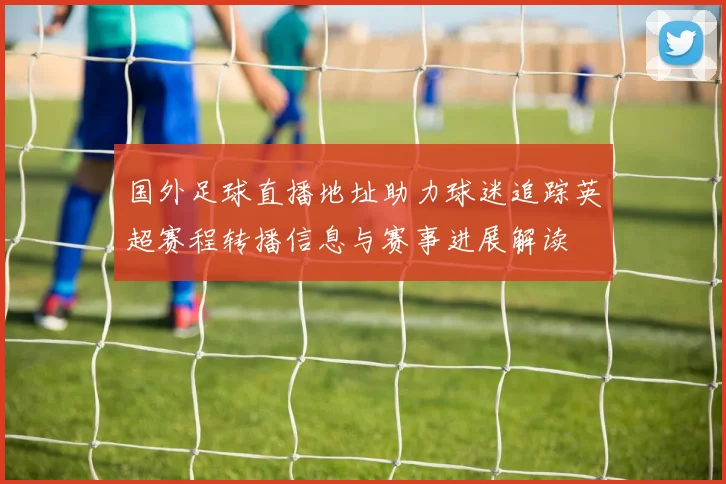 国外足球直播地址助力球迷追踪英超赛程转播信息与赛事进展解读