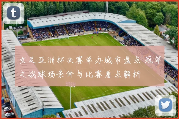 女足亚洲杯决赛举办城市盘点 冠军之战球场条件与比赛看点解析