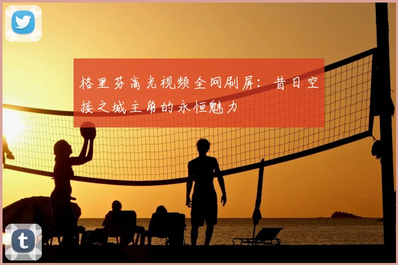 格里芬高光视频全网刷屏：昔日空接之城主角的永恒魅力