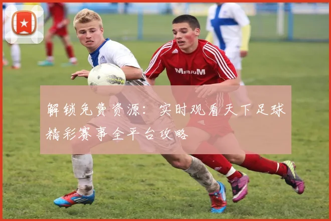 解锁免费资源：实时观看天下足球精彩赛事全平台攻略