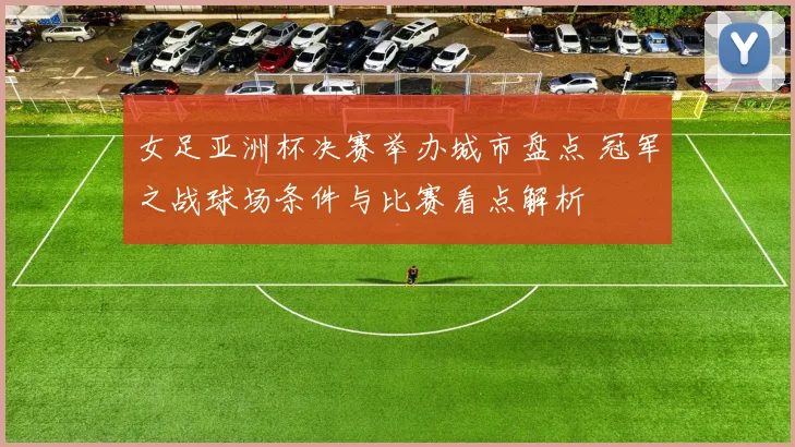 女足亚洲杯决赛举办城市盘点 冠军之战球场条件与比赛看点解析