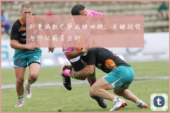 科曼执教巴萨成绩回顾：关键战役与帅位前景分析